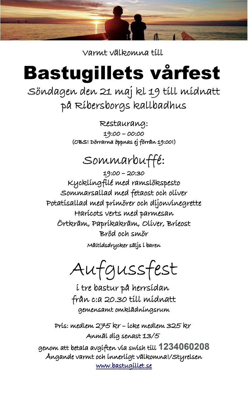 Varmt välkomna till  Bastugillets vårfest  Söndagen den 21 maj kl 19 till midnatt på Ribersborgs kallbadhus  Restaurang: 19:00 – 00:00 (OBS! Dörrarna öppnas ej förrän 19:00!)  Sommarbuffé: 19:00 – 20:30 Kycklingfilé med ramslökspesto Sommarsallad med fetaost och oliver Potatisallad med primörer och dijonvinegrette Haricots verts med parmesan Örtkräm, Paprikakräm, Oliver, Brieost Bröd och smör  Måltidsdrycker säljs i baren  Aufgussfest i tre bastur på herrsidan  från c:a 20.30 till midnatt gemensamt omklädningsrum  Pris: medlem 275 kr – icke medlem 325 kr  Anmäl dig senast 13/5  genom att betala avgiften via swish till 1234060208 Ångande varmt och innerligt välkomna!/Styrelsen www.bastugillet.se